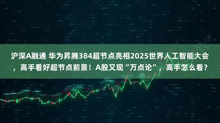 沪深A融通 华为昇腾384超节点亮相2025世界人工智能大会，高手看好超节点前景！A股又现“万点论”，高手怎么看？
