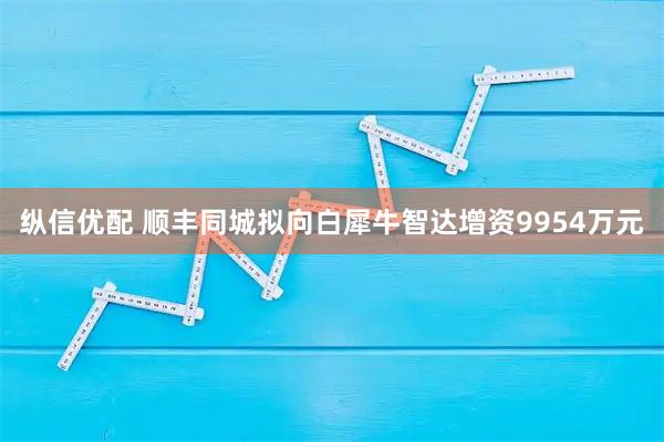 纵信优配 顺丰同城拟向白犀牛智达增资9954万元