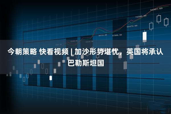 今朝策略 快看视频 | 加沙形势堪忧，英国将承认巴勒斯坦国