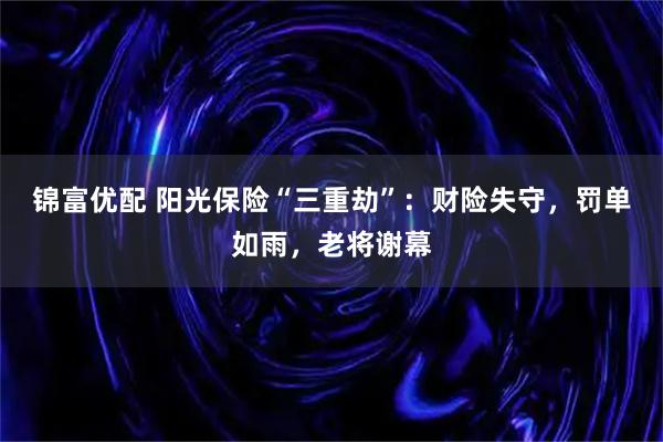 锦富优配 阳光保险“三重劫”：财险失守，罚单如雨，老将谢幕