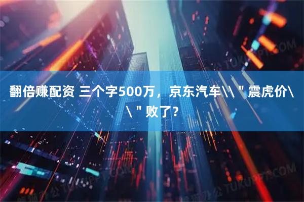 翻倍赚配资 三个字500万，京东汽车\＂震虎价\＂败了？