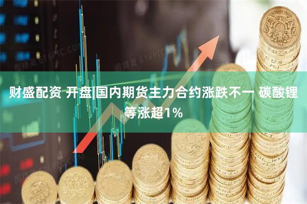 财盛配资 开盘|国内期货主力合约涨跌不一 碳酸锂等涨超1%