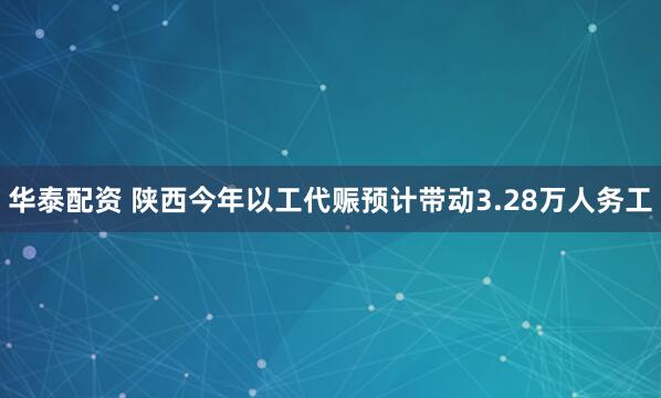华泰配资 陕西今年以工代赈预计带动3.28万人务工