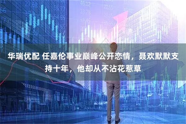 华瑞优配 任嘉伦事业巅峰公开恋情，聂欢默默支持十年，他却从不沾花惹草