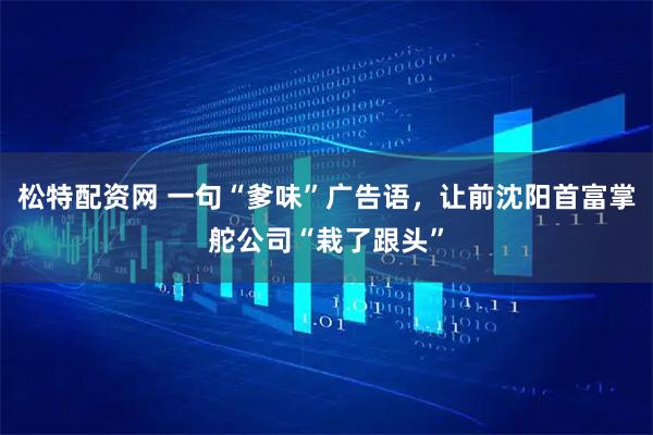 松特配资网 一句“爹味”广告语，让前沈阳首富掌舵公司“栽了跟头”