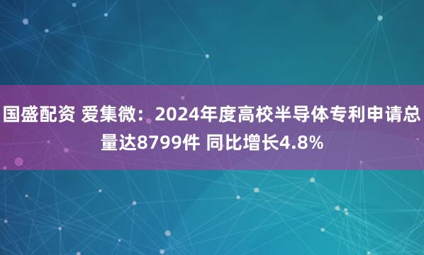 国盛配资 爱集微：2024年度高校半导体专利申请总量达8799件 同比增长4.8%