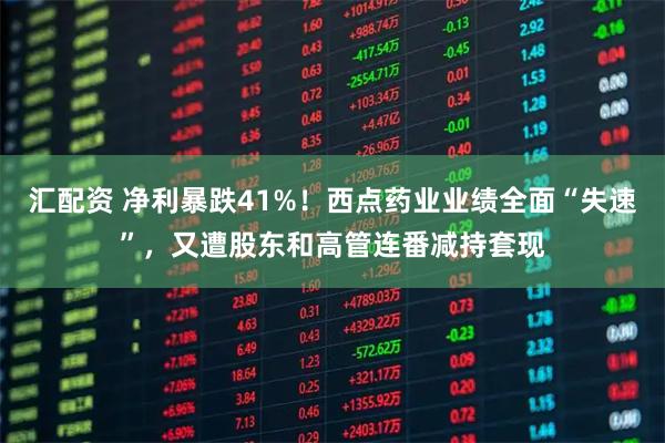 汇配资 净利暴跌41%！西点药业业绩全面“失速”，又遭股东和高管连番减持套现
